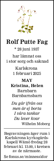 Rolf Putte Fag
* 28 juni 1937
har lämnat oss
 i stor sorg och saknad
Karlskrona 
1 februari 2025
MAY
Kristina, Helen
Barnbarn
Barnbarnsbarn
Du går ifrån oss
men är ej borta
I våra tankar
Du lever kvar
Wilhelm Moberg
Begravningen äger rum i
Karlskrona kyrkogårds-
kapell Wämö fredag 28
februari kl. 13.00, i kretsen
av de närmaste.
Se fonus.se/minnessidor
