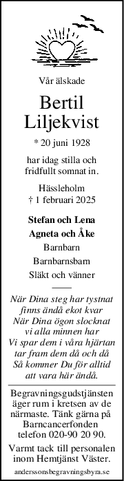 Vår älskade
Bertil
Liljekvist
* 20 juni 1928
har idag stilla och
fridfullt somnat in.
Hässleholm
† 1 februari 2025
Stefan och Lena
Agneta och Åke
Barnbarn
Barnbarnsbarn
Släkt och vänner
När Dina steg har tystnat
finns ändå ekot kvar
När Dina ögon slocknat
vi alla minnen har
Vi spar dem i våra hjärtan
tar fram dem då och då
Så kommer Du för alltid
att vara här ändå.
Begravningsgudstjänsten
äger rum i kretsen av de
närmaste. Tänk gärna på 
Barncancerfonden 
telefon 020-90 20 90.
Varmt tack till personalen
inom Hemtjänst Väster.
anderssonsbegravningsbyra.se
