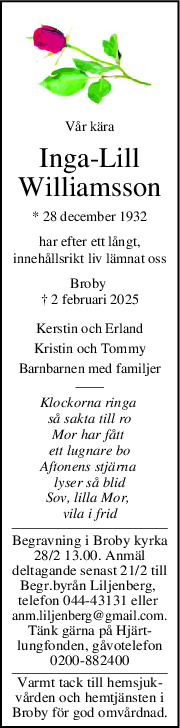 Vår kära
IngaLill
Williamsson
* 28 december 1932
har efter ett långt,
innehållsrikt liv lämnat oss
Broby 
† 2 februari 2025
Kerstin och Erland
Kristin och Tommy
Barnbarnen med familjer
Klockorna ringa 
så sakta till ro
Mor har fått 
ett lugnare bo
Aftonens stjärna 
lyser så blid
Sov, lilla Mor, 
vila i frid
Begravning i Broby kyrka
28/2 13.00. Anmäl
deltagande senast 21/2 till
Begr.byrån Liljenberg, 
telefon 044-43131 eller 
anm.liljenberg@gmail.com.
Tänk gärna på Hjärt-
lungfonden, gåvotelefon
0200-882400
Varmt tack till hemsjuk-
vården och hemtjänsten i
Broby för god omvårdnad.
