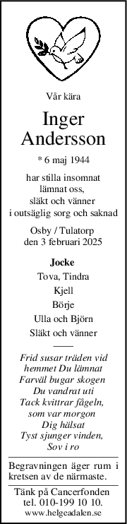 Vår kära
Inger
Andersson
* 6 maj 1944
har stilla insomnat
lämnat oss, 
släkt och vänner 
i outsäglig sorg och saknad
Osby / Tulatorp 
den 3 februari 2025
Jocke 
Tova, Tindra
Kjell
Börje
Ulla och Björn
Släkt och vänner
Frid susar träden vid
hemmet Du lämnat
Farväl bugar skogen 
Du vandrat uti
Tack kvittrar fågeln, 
som var morgon 
Dig hälsat
Tyst sjunger vinden, 
Sov i ro
Begravningen äger rum i
kretsen av de närmaste.
Tänk på Cancerfonden 
tel. 010-199 10 10.
www.helgeadalen.se
