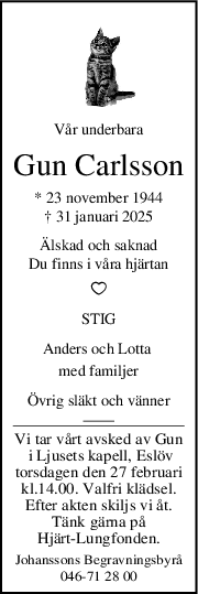 Vår underbara
Gun Carlsson
* 23 november 1944
† 31 januari 2025
Älskad och saknad
Du finns i våra hjärtan
STIG
Anders och Lotta 
med familjer
Övrig släkt och vänner
Vi tar vårt avsked av Gun
 i Ljusets kapell, Eslöv
torsdagen den 27 februari
kl.14.00. Valfri klädsel.
Efter akten skiljs vi åt.
Tänk gärna på
Hjärt-Lungfonden.
Johanssons Begravningsbyrå
046-71 28 00
