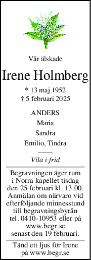 Vår älskade
Irene Holmberg
* 13 maj 1952
† 5 februari 2025
ANDERS
Maria
Sandra
Emilio, Tindra
Vila i frid
Begravningen äger rum
i Norra kapellet tisdag
den 25 februari kl. 13.00.
Anmälan om närvaro vid
efterföljande minnesstund
till begravningsbyrån
tel. 0410-10953 eller på
www.begr.se
senast den 19 februari.
Tänd ett ljus för Irene
på www.begr.se
