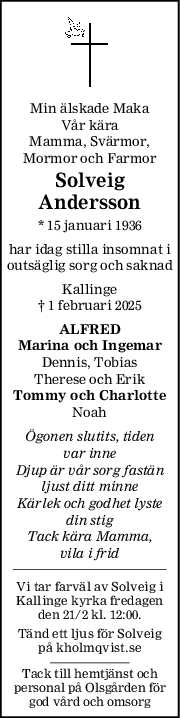 Min älskade Maka
Vår kära
Mamma, Svärmor,
Mormor och Farmor
Solveig
Andersson
* 15 januari 1936
har idag stilla insomnat i
outsäglig sorg och saknad
Kallinge
† 1 februari 2025
ALFRED
Marina och Ingemar
Dennis, Tobias
Therese och Erik
Tommy och Charlotte
Noah
Ögonen slutits, tiden
var inne
Djup är vår sorg fastän
ljust ditt minne
Kärlek och godhet lyste
din stig
Tack kära Mamma,
vila i frid
Vi tar farväl av Solveig i
Kallinge kyrka fredagen
den 21/2 kl. 12:00.
Tänd ett ljus för Solveig
på kholmqvist.se
Tack till hemtjänst och
personal på Olsgården för
god vård och omsorg
