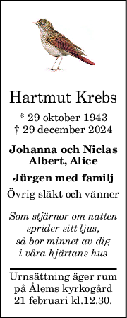 Hartmut Krebs
* 29 oktober 1943
† 29 december 2024
Johanna och Niclas
Albert, Alice
Jürgen med familj
Övrig släkt och vänner
Som stjärnor om natten
sprider sitt ljus,
så bor minnet av dig
i våra hjärtans hus
Urnsättning äger rum
på Ålems kyrkogård
21 februari kl.12.30.
