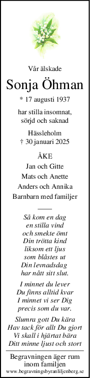 Vår älskade
Sonja Öhman
* 17 augusti 1937
har stilla insomnat,
sörjd och saknad
Hässleholm
† 30 januari 2025
ÅKE
Jan och Gitte
Mats och Anette
Anders och Annika
Barnbarn med familjer
Så kom en dag
en stilla vind
och smekte ömt
Din trötta kind
liksom ett ljus
som blåstes ut
Din levnadsdag 
har nått sitt slut.
I minnet du lever
Du finns alltid kvar
I minnet vi ser Dig
precis som du var.
Slumra gott Du kära
Hav tack för allt Du gjort
Vi skall i hjärtat bära
Ditt minne ljust och stort
Begravningen äger rum
inom familjen
www.begravningsbyranliljenberg.se
