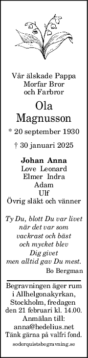 Vår älskade Pappa
Morfar Bror
och Farbror
Ola
Magnusson
* 20 september 1930
† 30 januari 2025
Johan  Anna
Love  Leonard
Elmer  Indra
Adam
Ulf
Övrig släkt och vänner
Ty Du, blott Du var livet
när det var som
vackrast och bäst
och mycket blev
Dig givet
men alltid gav Du mest.
Bo Bergman
Begravningen äger rum
i Allhelgonakyrkan,
Stockholm, fredagen 
den 21 februari kl. 14.00.
Anmälan till:
anna@hedelius.net
Tänk gärna på valfri fond.
soderquistsbegravning.se
