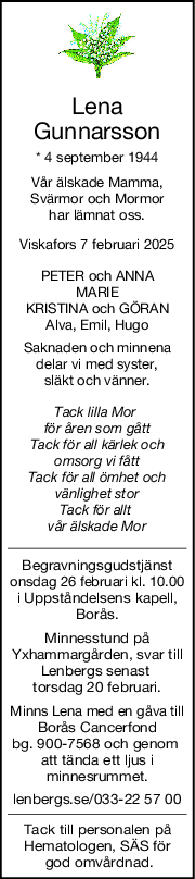 Lena
Gunnarsson
* 4 september 1944
Vår älskade Mamma,
Svärmor och Mormor
har lämnat oss.
Viskafors 7 februari 2025
PETER och ANNA
MARIE
KRISTINA och GÖRAN
Alva, Emil, Hugo
Saknaden och minnena
delar vi med syster,
släkt och vänner.
Tack lilla Mor 
för åren som gått
Tack för all kärlek och
omsorg vi fått
Tack för all ömhet och
vänlighet stor
Tack för allt 
vår älskade Mor
Begravningsgudstjänst
onsdag 26 februari kl. 10.00
i Uppståndelsens kapell,
Borås.
Minnesstund på
Yxhammargården, svar till
Lenbergs senast 
torsdag 20 februari.
Minns Lena med en gåva till
Borås Cancerfond
bg. 900-7568 och genom 
att tända ett ljus i
minnesrummet.
lenbergs.se/033-22 57 00
Tack till personalen på
Hematologen, SÄS för
 god omvårdnad.
