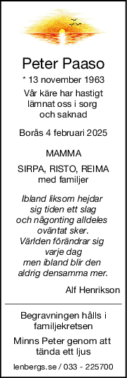 Peter Paaso
* 13 november 1963
Vår käre har hastigt
lämnat oss i sorg 
och saknad
Borås 4 februari 2025
MAMMA
SIRPA, RISTO, REIMA
med familjer
Ibland liksom hejdar 
sig tiden ett slag
och någonting alldeles 
oväntat sker.
Världen förändrar sig 
varje dag
men ibland blir den 
aldrig densamma mer.
Alf Henrikson
Begravningen hålls i
familjekretsen
Minns Peter genom att 
tända ett ljus
lenbergs.se / 033 - 225700
