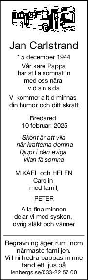 Jan Carlstrand
* 5 december 1944
Vår käre Pappa
har stilla somnat in
med oss nära 
vid sin sida
Vi kommer alltid minnas 
din humor och ditt skratt
Bredared 
 10 februari 2025
Skönt är att vila
 när krafterna domna
Djupt i den eviga 
vilan få somna
MIKAEL och HELEN
Carolin 
med familj
PETER
Alla fina minnen
delar vi med syskon, 
övrig släkt och vänner
Begravning äger rum inom
närmaste familjen.
Vill ni hedra pappas minne
tänd ett ljus på
lenbergs.se/033-22 57 00
