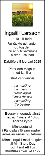 Ingalill Larsson
* 10 juli 1944
 Far räckte ut handen 
du tog den
 nu är ni tillsammans
älskad - saknad
Dalsjöfors 5 februari 2025
Peter och Magnus 
med familjer
släkt och vänner
I am sailing
I am sailing
Home again
Cross the sea
I am sailing
To be free
Begravningsgudstjänst
fredag 7 mars kl 13.00
Toarps kyrka
Minnesstund 
i Rångedala församlingshem
anmälan senast 28 februari
Minns Ingalill med en gåva
till Min Stora Dag
 och tänd ett ljus
lenbergs.se / 033-22 57 00
