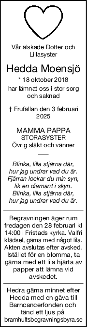 Vår älskade Dotter och
Lillasyster
Hedda Moensjö
* 18 oktober 2018
har lämnat oss i stor sorg
och saknad
† Frufällan den 3 februari
2025
MAMMA PAPPA
STORASYSTER
Övrig släkt och vänner
Blinka, lilla stjärna där,
hur jag undrar vad du är.
Fjärran lockar du min syn,
lik en diamant i skyn.
Blinka, lilla stjärna där,
hur jag undrar vad du är.
Begravningen äger rum
fredagen den 28 februari kl
14:00 i Fristads kyrka. Valfri
klädsel, gärna med något lila.
Akten avslutas efter avsked.
Istället för en blomma, ta
gärna med ett lila hjärta av
papper att lämna vid
avskedet.
Hedra gärna minnet efter
Hedda med en gåva till
Barncancerfonden och 
tänd ett ljus på 
bramhultsbegravningsbyra.se
