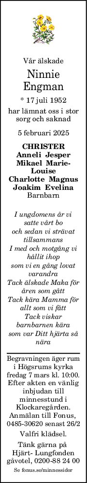 Vår älskade
Ninnie
Engman
* 17 juli 1952
har lämnat oss i stor
sorg och saknad
5 februari 2025
CHRISTER
Anneli  Jesper
Mikael  Marie
Louise
Charlotte  Magnus
Joakim  Evelina
Barnbarn
I ungdomens år vi
satte vårt bo
och sedan vi strävat
tillsammans
I med och motgång vi
hållit ihop
som vi en gång lovat
varandra
Tack älskade Maka för
åren som gått
Tack kära Mamma för
allt som vi fått
Tack viskar
barnbarnen kära
som var Ditt hjärta så
nära
Begravningen äger rum
i Högsrums kyrka
fredag 7 mars kl. 10:00.
Efter akten en vänlig
inbjudan till
minnesstund i
Klockaregården.
Anmälan till Fonus, 
0485-30620 senast 26/2
Valfri klädsel.
Tänk gärna på 
Hjärt- Lungfonden
gåvotel, 0200-88 24 00
Se fonus.se/minnessidor
