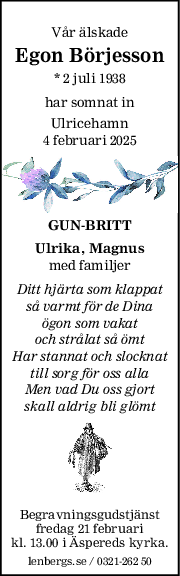 Vår älskade
Egon Börjesson
* 2 juli 1938
har somnat in
Ulricehamn
4 februari 2025
GUNBRITT
Ulrika, Magnus
med familjer
Ditt hjärta som klappat
så varmt för de Dina
ögon som vakat
och strålat så ömt
Har stannat och slocknat
till sorg för oss alla
Men vad Du oss gjort
skall aldrig bli glömt
Begravningsgudstjänst
fredag 21 februari
kl. 13.00 i Äspereds kyrka.
lenbergs.se / 0321-262 50
