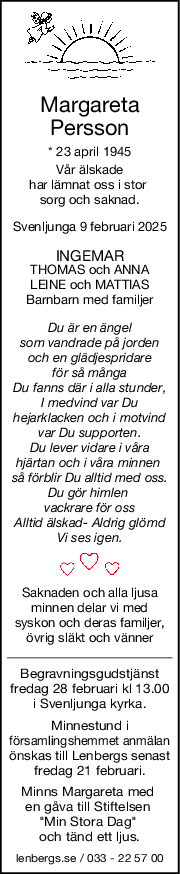 Margareta
Persson
* 23 april 1945
Vår älskade
har lämnat oss i stor 
sorg och saknad.
Svenljunga 9 februari 2025
INGEMAR
THOMAS och ANNA
LEINE och MATTIAS
Barnbarn med familjer
Du är en ängel
som vandrade på jorden
och en glädjespridare
för så många
Du fanns där i alla stunder,
I medvind var Du
hejarklacken och i motvind
var Du supporten.
Du lever vidare i våra
hjärtan och i våra minnen 
så förblir Du alltid med oss.
Du gör himlen 
vackrare för oss
Alltid älskad- Aldrig glömd
Vi ses igen.
Saknaden och alla ljusa
minnen delar vi med
syskon och deras familjer,
övrig släkt och vänner
Begravningsgudstjänst
fredag 28 februari kl 13.00
i Svenljunga kyrka.
Minnestund i
församlingshemmet anmälan
önskas till Lenbergs senast
fredag 21 februari.
Minns Margareta med 
en gåva till Stiftelsen 
"Min Stora Dag" 
och tänd ett ljus.
lenbergs.se / 033 - 22 57 00
