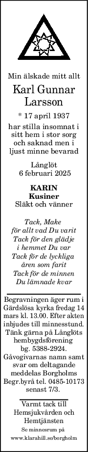 Min älskade mitt allt
Karl Gunnar
Larsson
* 17 april 1937
har stilla insomnat i
sitt hem i stor sorg
och saknad men i
ljust minne bevarad
Långlöt
 6 februari 2025
KARIN
Kusiner
Släkt och vänner
Tack, Make 
för allt vad Du varit
Tack för den glädje
i hemmet Du var
Tack för de lyckliga 
åren som farit
Tack för de minnen
Du lämnade kvar
Begravningen äger rum i
Gärdslösa kyrka fredag 14
mars kl. 13.00. Efter akten
inbjudes till minnesstund.
Tänk gärna på Långlöts
hembygdsförening 
bg. 5388-2924.
Gåvogivarnas namn samt
svar om deltagande
meddelas Borgholms
Begr.byrå tel. 0485-10173
senast 7/3. 
Varmt tack till
Hemsjukvården och
Hemtjänsten
Se minnesrum på 
www.klarahill.se/borgholm
