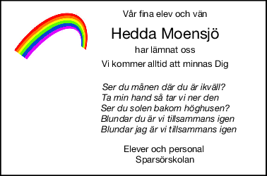 Vår fina elev och vän
Hedda Moensjö
har lämnat oss
Vi kommer alltid att minnas Dig
                        Ser du månen där du är ikväll?
                     Ta min hand så tar vi ner den
                         Ser du solen bakom höghusen?
                           Blundar du är vi tillsammans igen
                            Blundar jag är vi tillsammans igen
                        Elever och personal
                         Sparsörskolan
