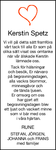 Kerstin Spetz
Vi vill på detta sätt framföra
vårt tack till alla Er som på
olika sätt visat oss omtanke
när vår älskade Kerstin
lämnade oss.
Tack för hälsningar
och besök, Er närvaro
 på begravningsdagen, 
alla vackra blommor,
minnesgåvor och 
de tända ljusen.
Er omsorg om oss
har gjort att
begravningsdagen blev
 ett ljust och vackert minne 
som vi bär med oss
 i våra hjärtan.
RUNE
STEFAN, JÖRGEN,
JOHANNA och FRANS
med familjer
