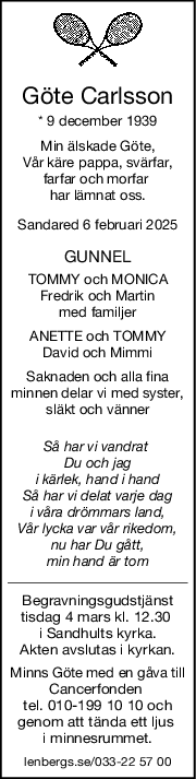 Göte Carlsson
* 9 december 1939
Min älskade Göte,
Vår käre pappa, svärfar,
farfar och morfar 
har lämnat oss.
Sandared 6 februari 2025
GUNNEL
TOMMY och MONICA
Fredrik och Martin
med familjer
ANETTE och TOMMY
David och Mimmi
Saknaden och alla fina
minnen delar vi med syster,
släkt och vänner
Så har vi vandrat 
Du och jag
i kärlek, hand i hand
Så har vi delat varje dag
i våra drömmars land,
Vår lycka var vår rikedom,
nu har Du gått,
min hand är tom
Begravningsgudstjänst
tisdag 4 mars kl. 12.30 
i Sandhults kyrka.
Akten avslutas i kyrkan.
Minns Göte med en gåva till
Cancerfonden 
tel. 010-199 10 10 och
genom att tända ett ljus 
i minnesrummet.
lenbergs.se/033-22 57 00
