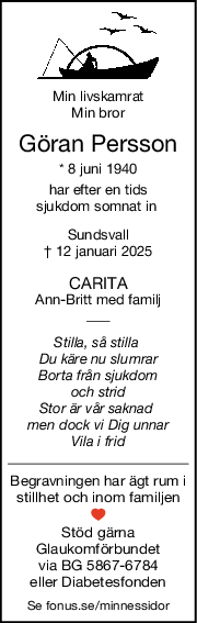 Min livskamrat
Min bror
Göran Persson
* 8 juni 1940
har efter en tids
sjukdom somnat in 
Sundsvall
† 12 januari 2025
CARITA
AnnBritt med familj
Stilla, så stilla 
Du käre nu slumrar
Borta från sjukdom
och strid
Stor är vår saknad 
men dock vi Dig unnar
Vila i frid
Begravningen har ägt rum i
stillhet och inom familjen
Stöd gärna
Glaukomförbundet
via BG 5867-6784
eller Diabetesfonden
Se fonus.se/minnessidor
