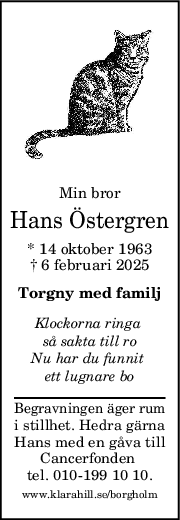 Min bror
Hans Östergren
* 14 oktober 1963
† 6 februari 2025
Torgny med familj
Klockorna ringa 
så sakta till ro
Nu har du funnit 
ett lugnare bo
Begravningen äger rum
i stillhet. Hedra gärna
Hans med en gåva till
Cancerfonden 
tel. 010-199 10 10.
www.klarahill.se/borgholm
