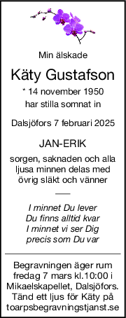 Min älskade
Käty Gustafson
* 14 november 1950
har stilla somnat in
Dalsjöfors 7 februari 2025
JANERIK
sorgen, saknaden och alla
ljusa minnen delas med
övrig släkt och vänner
I minnet Du lever
Du finns alltid kvar
I minnet vi ser Dig
precis som Du var
Begravningen äger rum
fredag 7 mars kl.10:00 i
Mikaelskapellet, Dalsjöfors.
Tänd ett ljus för Käty på
toarpsbegravningstjanst.se
