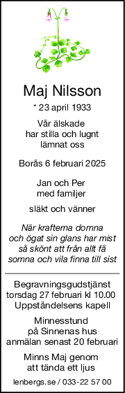 Maj Nilsson
* 23 april 1933
Vår älskade 
har stilla och lugnt
 lämnat oss 
Borås 6 februari 2025
Jan och Per 
med familjer 
släkt och vänner
När krafterna domna
och ögat sin glans har mist
så skönt att från allt få
somna och vila finna till sist
Begravningsgudstjänst
torsdag 27 februari kl 10.00 
Uppståndelsens kapell
Minnesstund 
på Sinnenas hus
anmälan senast 20 februari
Minns Maj genom 
att tända ett ljus 
lenbergs.se / 033-22 57 00
