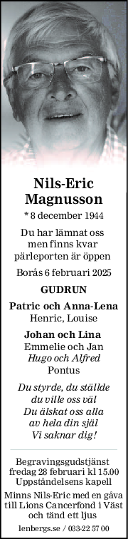 NilsEric
Magnusson
* 8 december 1944
Du har lämnat oss 
men finns kvar 
pärleporten är öppen 
Borås 6 februari 2025
GUDRUN
Patric och AnnaLena
Henric, Louise
Johan och Lina 
Emmelie och Jan
Hugo och Alfred
Pontus
Du styrde, du ställde
du ville oss väl
Du älskat oss alla
av hela din själ
Vi saknar dig!
Begravingsgudstjänst 
fredag 28 februari kl 15.00
Uppståndelsens kapell
Minns Nils-Eric med en gåva
till Lions Cancerfond i Väst
och tänd ett ljus 
lenbergs.se / 033-22 57 00
