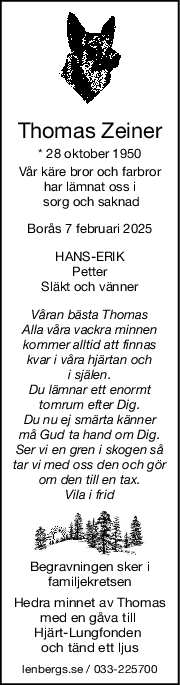 Thomas Zeiner
* 28 oktober 1950
Vår käre bror och farbror
har lämnat oss i
 sorg och saknad
Borås 7 februari 2025
HANSERIK
Petter
Släkt och vänner
Våran bästa Thomas
Alla våra vackra minnen
kommer alltid att finnas
kvar i våra hjärtan och
i själen.
Du lämnar ett enormt
tomrum efter Dig.
Du nu ej smärta känner
må Gud ta hand om Dig.
Ser vi en gren i skogen så
tar vi med oss den och gör
om den till en tax.
Vila i frid
Begravningen sker i
familjekretsen
Hedra minnet av Thomas
med en gåva till 
Hjärt-Lungfonden 
och tänd ett ljus
lenbergs.se / 033-225700
