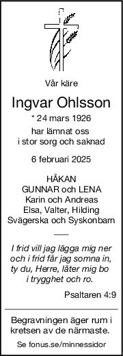 Vår käre
Ingvar Ohlsson
* 24 mars 1926
har lämnat oss 
i stor sorg och saknad
6 februari 2025
HÅKAN
GUNNAR och LENA
Karin och Andreas
Elsa, Valter, Hilding
Svägerska och Syskonbarn
I frid vill jag lägga mig ner
och i frid får jag somna in,
ty du, Herre, låter mig bo 
i trygghet och ro. 
Psaltaren 4:9
Begravningen äger rum i
kretsen av de närmaste. 
Se fonus.se/minnessidor
