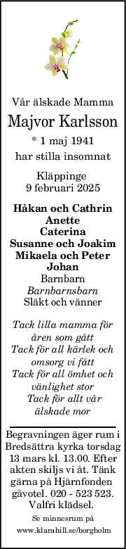 Vår älskade Mamma
Majvor Karlsson
* 1 maj 1941
har stilla insomnat
Kläppinge 
9 februari 2025
Håkan och Cathrin
Anette
Caterina
Susanne och Joakim
Mikaela och Peter
Johan
Barnbarn
Barnbarnsbarn
Släkt och vänner
Tack lilla mamma för
åren som gått
Tack för all kärlek och
omsorg vi fått
Tack för all ömhet och
vänlighet stor
 Tack för allt vår
älskade mor
Begravningen äger rum i
Bredsättra kyrka torsdag
13 mars kl. 13.00. Efter
akten skiljs vi åt. Tänk
gärna på Hjärnfonden 
gåvotel. 020 - 523 523.
Valfri klädsel. 
Se minnesrum på
 www.klarahill.se/borgholm
