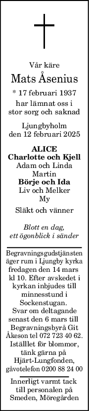 Vår käre
Mats Åsenius
* 17 februari 1937
har lämnat oss i
stor sorg och saknad
Ljungbyholm
den 12 februari 2025
ALICE
Charlotte och Kjell
Adam och Linda
Martin
Börje och Ida
Liv och Melker
My
Släkt och vänner
Blott en dag,
ett ögonblick i sänder
Begravningsgudstjänsten
äger rum i Ljungby kyrka
fredagen den 14 mars 
kl 10. Efter avskedet i
kyrkan inbjudes till
minnesstund i
Sockenstugan. 
Svar om deltagande
senast den 6 mars till 
Begravningsbyrå Git
Åkeson tel 072 723 40 62.
Iställlet för blommor,
tänk gärna på 
Hjärt-Lungfonden,
gåvotelefon 0200 88 24 00
Innerligt varmt tack 
till personalen på
Smeden, Möregården
