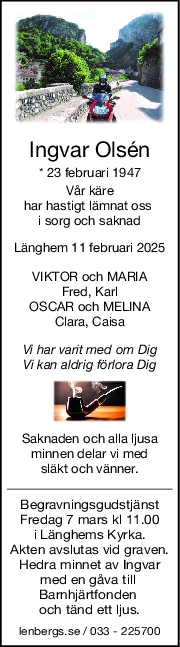 Ingvar Olsén
* 23 februari 1947
Vår käre
har hastigt lämnat oss 
i sorg och saknad
Länghem 11 februari 2025
VIKTOR och MARIA
Fred, Karl
OSCAR och MELINA
Clara, Caisa
Vi har varit med om Dig
Vi kan aldrig förlora Dig
Saknaden och alla ljusa
minnen delar vi med
släkt och vänner.
Begravningsgudstjänst
Fredag 7 mars kl 11.00
i Länghems Kyrka.
Akten avslutas vid graven.
Hedra minnet av Ingvar
med en gåva till 
Barnhjärtfonden 
och tänd ett ljus.
lenbergs.se / 033 - 225700
