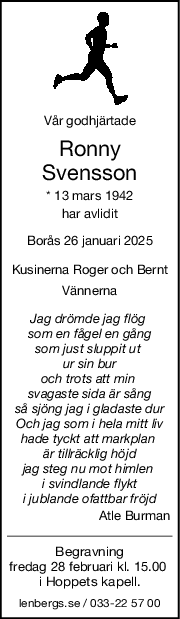 Vår godhjärtade
Ronny
Svensson
* 13 mars 1942
har avlidit
Borås 26 januari 2025
Kusinerna Roger och Bernt
Vännerna
Jag drömde jag flög 
som en fågel en gång
som just sluppit ut 
ur sin bur
och trots att min 
svagaste sida är sång
så sjöng jag i gladaste dur
Och jag som i hela mitt liv
hade tyckt att markplan 
är tillräcklig höjd
jag steg nu mot himlen 
i svindlande flykt
i jublande ofattbar fröjd
Atle Burman
Begravning
fredag 28 februari kl. 15.00 
i Hoppets kapell.
lenbergs.se / 033-22 57 00
