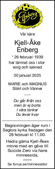 Vår käre
KjellÅke
Enberg
* 26 februari 1939
har lämnat oss i stor 
sorg och saknad
30 januari 2025
MARIE och MAGNUS
Släkt och Vänner
Du går ifrån oss
men är ej borta
I våra tankar
Du lever kvar
Begravningen äger rum i
Seglora kyrka fredagen den
28 februari kl 11.00.
Hedra gärna Kjell-Åkes
minne med en gåva till
Suicide Zero via hans
minnessida.
––––
Se fonus.se/minnessidor
