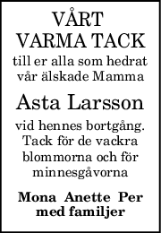 VÅRT 
VARMA TACK
till er alla som hedrat
vår älskade Mamma
Asta Larsson
vid hennes bortgång.
Tack för de vackra
blommorna och för
minnesgåvorna
Mona  Anette  Per
med familjer

