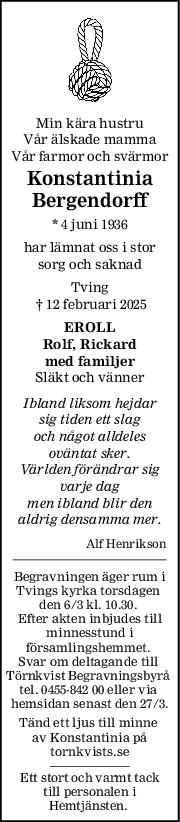 Min kära hustru
Vår älskade mamma
Vår farmor och svärmor
Konstantinia
Bergendorff
* 4 juni 1936
har lämnat oss i stor
sorg och saknad
Tving
 † 12 februari 2025
EROLL
Rolf, Rickard
med familjer
Släkt och vänner
Ibland liksom hejdar
sig tiden ett slag
och något alldeles
oväntat sker.
Världen förändrar sig
varje dag
men ibland blir den
aldrig densamma mer.
Alf Henrikson
Begravningen äger rum i
Tvings kyrka torsdagen 
den 6/3 kl. 10.30. 
Efter akten inbjudes till
minnesstund i
församlingshemmet. 
Svar om deltagande till 
Törnkvist Begravningsbyrå 
tel. 0455-842 00 eller via 
hemsidan senast den 27/3.
Tänd ett ljus till minne 
av Konstantinia på
tornkvists.se
Ett stort och varmt tack
till personalen i
Hemtjänsten. 
