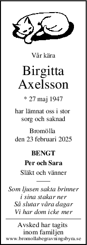 Vår kära
Birgitta
Axelsson
* 27 maj 1947
har lämnat oss i stor 
sorg och saknad
Bromölla 
den 23 februari 2025
BENGT
Per och Sara
Släkt och vänner
Som ljusen sakta brinner
i sina stakar ner
Så slutar våra dagar
Vi har dom icke mer
Avsked har tagits 
inom familjen
www.bromollabegravningsbyra.se
