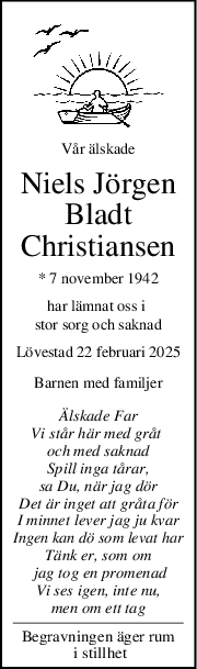 Vår älskade
Niels Jörgen
Bladt
Christiansen
* 7 november 1942
har lämnat oss i 
stor sorg och saknad
Lövestad 22 februari 2025
Barnen med familjer
Älskade Far
Vi står här med gråt 
och med saknad
Spill inga tårar,
sa Du, när jag dör
Det är inget att gråta för
I minnet lever jag ju kvar
Ingen kan dö som levat har
Tänk er, som om
 jag tog en promenad
Vi ses igen, inte nu,
men om ett tag
Begravningen äger rum
 i stillhet
