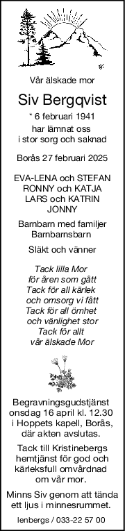 Vår älskade mor
Siv Bergqvist
* 6 februari 1941
har lämnat oss 
i stor sorg och saknad
Borås 27 februari 2025
EVALENA och STEFAN
RONNY och KATJA
LARS och KATRIN
JONNY
Barnbarn med familjer
Barnbarnsbarn 
Släkt och vänner
Tack lilla Mor 
för åren som gått
Tack för all kärlek 
och omsorg vi fått
Tack för all ömhet 
och vänlighet stor
Tack för allt 
vår älskade Mor
Begravningsgudstjänst 
onsdag 16 april kl. 12.30 
i Hoppets kapell, Borås,
där akten avslutas. 
Tack till Kristinebergs
hemtjänst för god och
kärleksfull omvårdnad 
om vår mor. 
Minns Siv genom att tända
ett ljus i minnesrummet. 
lenbergs / 033-22 57 00 
