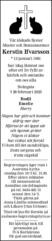 Vår älskade Syster
Moster och Bonusmormor
Kerstin Ifvarsson
* 13 januari 1961
har idag lämnat oss
efter ett liv fyllt av
kärlek och omtanke 
om oss alla
Svängsta
† 28 februari 2025
Bodil
Emelie
Harry
Någon har gått och kommer
aldrig mer åter
Hjärtat är ett öppet sår 
och ögonen gråter
Någon vi älskar 
har viskat sitt farväl
Vi kom till det oundvikliga, 
livets sorgsna och 
trista vägskäl
Begravningen äger rum i 
Asarums kyrka
onsdag den 19/3 kl. 13.30.
Efter akten inbjudes
till minnesstund.
Anmälan om deltagande
på tel. 0454-402 15
senast den 14/3.
Tänk gärna på
Anna Lindhs minnesfond
och Läkare Utan Gränser.
Tänd ett ljus för Kerstin på
axelssons-begravningsbyra.se
Ett hjärtligt tack till
personalen på 
IVA Karlskrona
för god omvårdnad.
