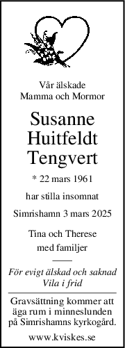 Vår älskade
Mamma och Mormor
Susanne
Huitfeldt
Tengvert
* 22 mars 1961
har stilla insomnat
Simrishamn 3 mars 2025
Tina och Therese
med familjer
För evigt älskad och saknad
Vila i frid
Gravsättning kommer att
äga rum i minneslunden
på Simrishamns kyrkogård.
www.kviskes.se
