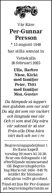 Vår Käre
PerGunnar
Persson
* 15 augusti 1948
har stilla somnat in
Vettekulla
26 februari 2025
Ulla, Barbro
Nisse, Kicki
med familjer
Peter, Titti 
med familjer
Moa, Gustav
Du kämpade så tappert 
mot sjukdom som var svår
Du såg det som var vackert 
och längtade mot vår
Och vi som stod Dig nära
vår saknad är så stor
Från alla Dina kära
vårt tack och sov i ro
Begravningsgudstjänst i
Hvilans kapell 
torsdag 20 mars kl.10.30.
Svar om deltagande vid
efterföljande minnesstund
till Begravningsbyrån
Ing-Marie tel: 0454 - 848 70.
Istället för blommor 
stöd gärna valfri gåvofond.
Tänd ett ljus för Per-Gunnar
på begravningsbyranim.se
