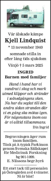 Vår älskade kämpe
Kjell Lindquist
* 13 november 1940
somnade stilla in
efter lång tids sjukdom
Växjö † 5 mars 2025
INGRID
Barnen med familjer
Hand i hand har vi
vandrat i skog och mark
utmed klippor och stränder
i solnedgångens sken.
Nu har du seglat till den
andra sidan stranden där
vi en gång ska mötas igen.
För någonstans inom oss
är vi alltid tillsammans.
Din Ingrid
Begravningen äger rum
inom familjen.
Tänk på A-typisk Parkinson
genom Svenska Sällskapet
för Medicinsk Forskning
bg 901-1099.
E. Nilssons begr.byrå
Ett stort tack till personalen
på Östregården avd 4 vänster.
Ni är bäst!
