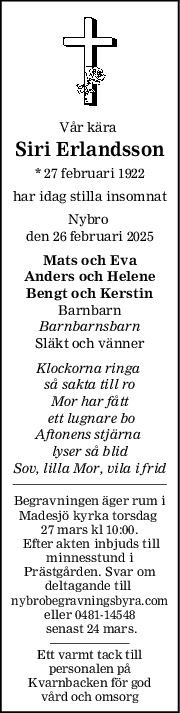 Vår kära 
Siri Erlandsson
* 27 februari 1922
har idag stilla insomnat
Nybro 
den 26 februari 2025
Mats och Eva
Anders och Helene
Bengt och Kerstin
Barnbarn
Barnbarnsbarn
Släkt och vänner
Klockorna ringa 
så sakta till ro
Mor har fått
 ett lugnare bo
Aftonens stjärna 
lyser så blid
Sov, lilla Mor, vila i frid
Begravningen äger rum i
Madesjö kyrka torsdag 
27 mars kl 10:00.
 Efter akten inbjuds till
minnesstund i
Prästgården. Svar om
deltagande till 
nybrobegravningsbyra.com
eller 0481-14548
 senast 24 mars.
Ett varmt tack till
personalen på
Kvarnbacken för god
vård och omsorg
