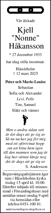 Vår älskade
Kjell
"Nonne"
 Håkansson
* 27 december 1933
har idag stilla insomnat.
Hässleholm
† 12 mars 2025
Peter och Marie-Louise
Sebastian
Sofia och Alexander
Levi, Pelle
Tim, Samuel
Släkt och vänner
Men o andra sidan sett 
är det dags att ge sig av
Så nu tackar jag för mig
med ett oförtvinat hopp 
om att hitta hem igen 
till den mannen som jag är
Jag har väntat länge nog
det är dags att ge sig av
S. Andersson
Begravningsgudstjänsten äger
rum i Hässleholms kyrka
tisdag 15 april kl. 10.00.
Därefter inbjuds till minnes-
stund i Församlingshuset med
anmälan senast onsdag 9 april
via hemsidan eller 
telefon 0451-100 81. 
anderssonsbegravningsbyra.se
