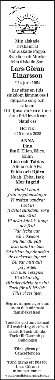 Min älskade
livskamrat
Vår älskade Pappa,
Svärfar och Morfar
Min älskade Son
LarsGöran
Einarsson
* 14 juni 1954
har efter en tids
sjukdom lämnat oss i
djupaste sorg och
saknad
Ditt ljusa vackra minne
ska alltid leva kvar
bland oss
Hörvik 
† 15 mars 2025
ANNA
Lina
Emil, Ellen, Elice,
Eliah
Lisa och Tobias
Alicia och Alva
Frida och Björn
Noah, Ebba, Isak
Mor Ingrid
Hand i hand 
från ungdomsdagar
Vi trofast vandrat
 livet ut 
Vi delat sjukdom, sorg
och strid
Vi delat kärlek, hopp
och frid
Vår lycka var 
vår rikedom
Nu har du gått 
min hand är tom
Så viskar jag de orden
de vackraste jag vet
Du var mitt allt 
på jorden
och min i evighet
Vi älskar dig 
tills det aldrig tar slut
Tack för all kärlek!
Tills vi ses igen.
Begravningen äger rum
inom den närmsta
familjekretsen.
———
Tack för god omvårdnad
till avdelning 49 och ett
särskilt Tack till Ida.
Tack till Osamah på
Onkologen
———
Tänk gärna på
Cancerfonden
——
Tänd gärna ett ljus för
Lars-Göran i
minnesrummet.
www.bromollabegravningsbyra.se
