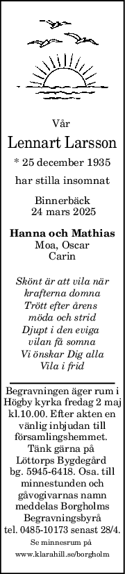 Vår 
Lennart Larsson
* 25 december 1935
har stilla insomnat
Binnerbäck
 24 mars 2025
Hanna och Mathias
Moa, Oscar
Carin
Skönt är att vila när
krafterna domna
Trött efter årens 
möda och strid
Djupt i den eviga 
vilan få somna
Vi önskar Dig alla
Vila i frid
Begravningen äger rum i
Högby kyrka fredag 2 maj
kl.10.00. Efter akten en
vänlig inbjudan till
församlingshemmet. 
Tänk gärna på 
Löttorps Bygdegård 
bg. 5945-6418. Osa. till
minnestunden och
gåvogivarnas namn
meddelas Borgholms
Begravningsbyrå
 tel. 0485-10173 senast 28/4. 
Se minnesrum på 
www.klarahill.se/borgholm
