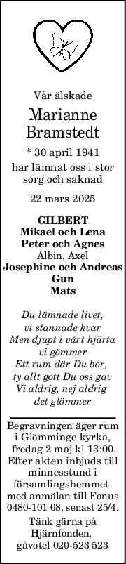 Vår älskade
Marianne
Bramstedt
* 30 april 1941
har lämnat oss i stor
sorg och saknad
22 mars 2025
GILBERT
Mikael och Lena
Peter och Agnes
Albin, Axel
Josephine och Andreas
Gun
Mats
Du lämnade livet,
vi stannade kvar
Men djupt i vårt hjärta
vi gömmer
Ett rum där Du bor, 
ty allt gott Du oss gav
Vi aldrig, nej aldrig 
det glömmer
Begravningen äger rum
i Glömminge kyrka,
 fredag 2 maj kl 13:00.
Efter akten inbjuds till
minnesstund i
församlingshemmet 
med anmälan till Fonus
0480-101 08, senast 25/4.
Tänk gärna på
Hjärnfonden, 
gåvotel 020-523 523

