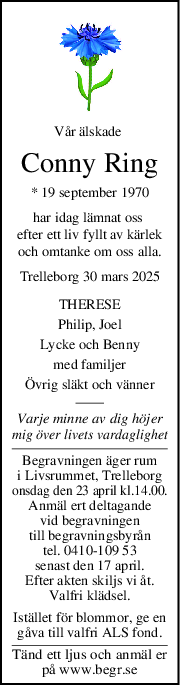 Vår älskade 
Conny Ring
* 19 september 1970
har idag lämnat oss 
efter ett liv fyllt av kärlek
och omtanke om oss alla.
Trelleborg 30 mars 2025
THERESE
Philip, Joel
Lycke och Benny
med familjer
Övrig släkt och vänner
Varje minne av dig höjer
mig över livets vardaglighet
Begravningen äger rum
i Livsrummet, Trelleborg
onsdag den 23 april kl.14.00.
Anmäl ert deltagande
vid begravningen
till begravningsbyrån
tel. 0410-109 53
senast den 17 april.
Efter akten skiljs vi åt.
Valfri klädsel.
Istället för blommor, ge en
gåva till valfri ALS fond.
Tänd ett ljus och anmäl er
på www.begr.se
