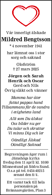 Vår innerligt älskade
Mildred Bengtsson
* 4 november 1941
har lämnat oss i stor
sorg och saknad
Olofström
† 27 mars 2025
Jörgen och Sarah
Henrik och Oscar
Gerd och Nils
Övrig släkt och vänner
Mamma har åter
fattat pappas hand
Tillsammans får de vandra 
i evighetens land
Allt som Du älskat
Oss bilder nu ger
Du talar och skrattar
Vi minns Dig och ler
Oändligt Älskad
Oändligt Saknad
Begravningen äger rum i
Jämshögs kyrka 
fredag den 11 april kl. 10:00
Minnestund på Södra Sund.
O.s.a på tel. 0454-40215 
senast den 8/4.
Ett varmt tack till hela
personalen på
Brännaregården, Plan 3

